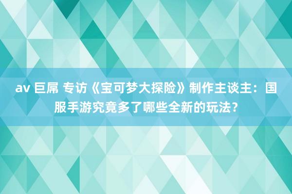 av 巨屌 专访《宝可梦大探险》制作主谈主：国服手游究竟多了哪些全新的玩法？