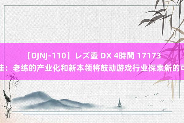 【DJNJ-110】レズ壺 DX 4時間 17173赵佳：老练的产业化和新本领将鼓动游戏行业探索新的可能