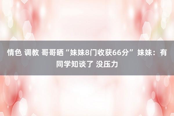 情色 调教 哥哥晒“妹妹8门收获66分” 妹妹：有同学知谈了 没压力