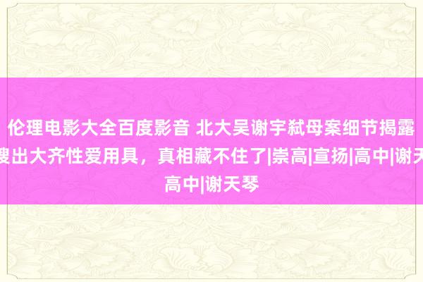 伦理电影大全百度影音 北大吴谢宇弑母案细节揭露，搜出大齐性爱用具，真相藏不住了|崇高|宣扬|高中|谢天琴