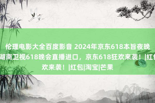 伦理电影大全百度影音 2024年京东618本旨夜晚会节目单，湖南卫视618晚会直播进口，京东618狂欢来袭！|红包|淘宝|芒果