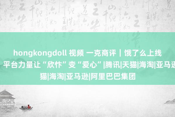 hongkongdoll 视频 一克商评｜饿了么上线公益足球捐赠，平台力量让“欣忭”变“爱心”|腾讯|天猫|海淘|亚马逊|阿里巴巴集团