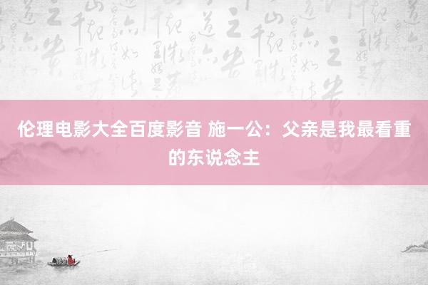 伦理电影大全百度影音 施一公：父亲是我最看重的东说念主