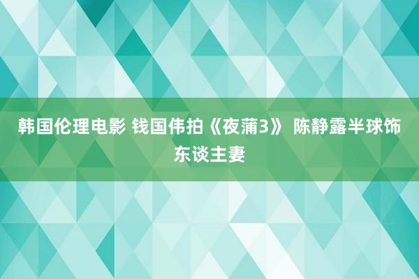 韩国伦理电影 钱国伟拍《夜蒲3》 陈静露半球饰东谈主妻