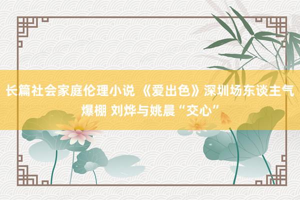 长篇社会家庭伦理小说 《爱出色》深圳场东谈主气爆棚 刘烨与姚晨“交心”