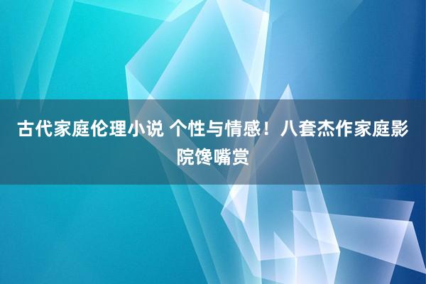 古代家庭伦理小说 个性与情感！八套杰作家庭影院馋嘴赏