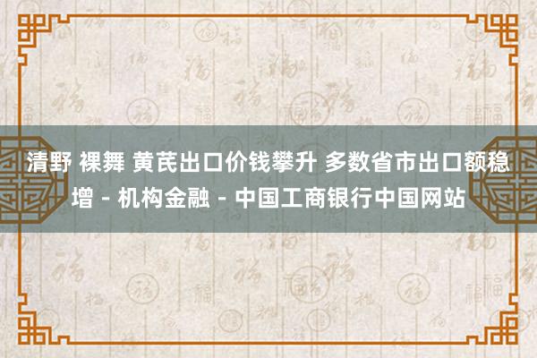 清野 裸舞 黄芪出口价钱攀升 多数省市出口额稳增－机构金融－中国工商银行中国网站