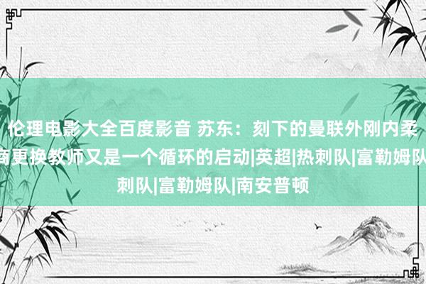 伦理电影大全百度影音 苏东：刻下的曼联外刚内柔，再不洽商更换教师又是一个循环的启动|英超|热刺队|富勒姆队|南安普顿